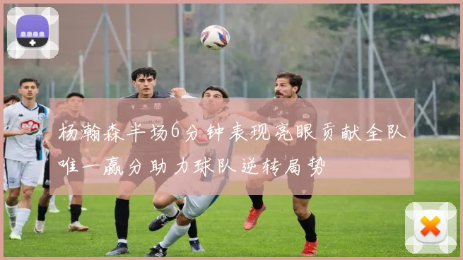 杨瀚森半场6分钟表现亮眼贡献全队唯一赢分助力球队逆转局势