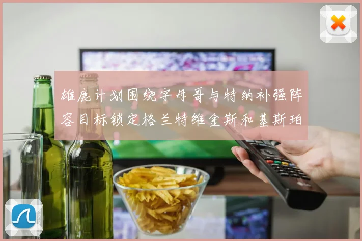 雄鹿计划围绕字母哥与特纳补强阵容目标锁定格兰特维金斯和基斯珀特