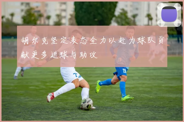 胡尔克坚定表态全力以赴为球队贡献更多进球与助攻