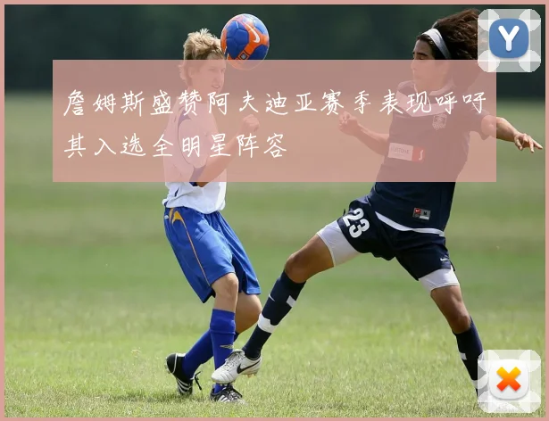 詹姆斯盛赞阿夫迪亚赛季表现呼吁其入选全明星阵容