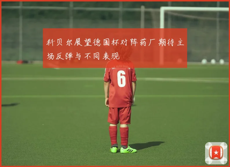 科贝尔展望德国杯对阵药厂期待主场反弹与不同表现