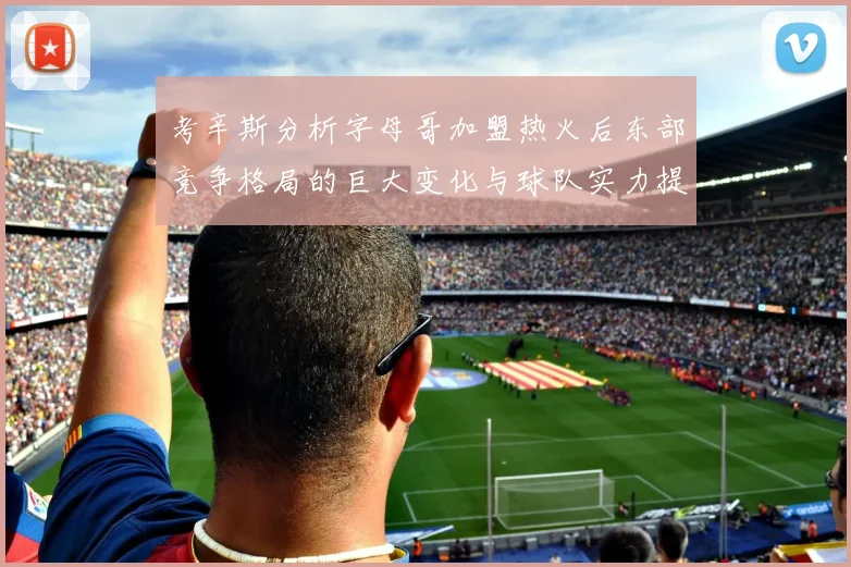 考辛斯分析字母哥加盟热火后东部竞争格局的巨大变化与球队实力提升