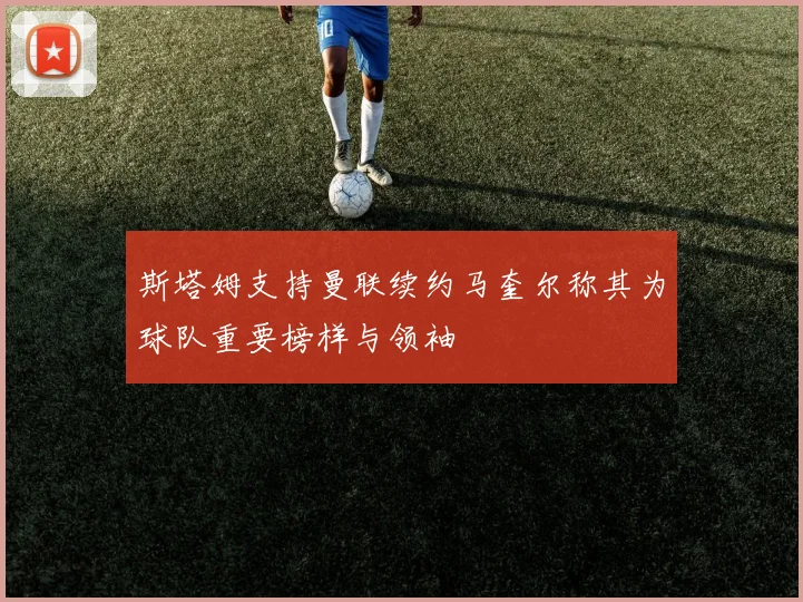 斯塔姆支持曼联续约马奎尔称其为球队重要榜样与领袖
