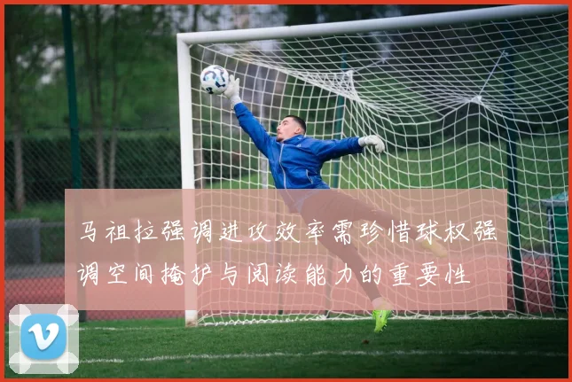 马祖拉强调进攻效率需珍惜球权强调空间掩护与阅读能力的重要性