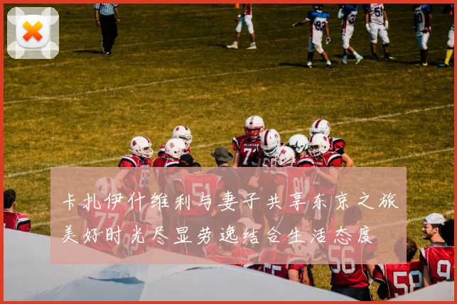 卡扎伊什维利与妻子共享东京之旅美好时光尽显劳逸结合生活态度