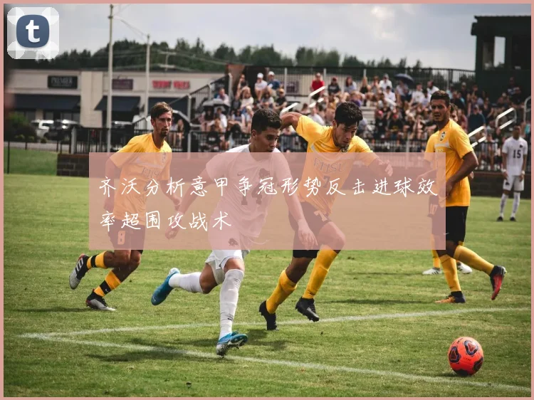 齐沃分析意甲争冠形势反击进球效率超围攻战术