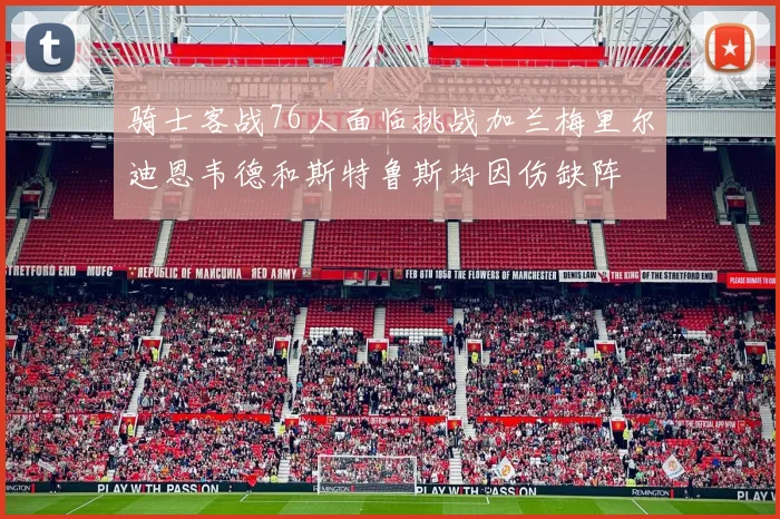 骑士客战76人面临挑战加兰梅里尔迪恩韦德和斯特鲁斯均因伤缺阵