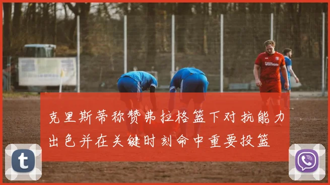 克里斯蒂称赞弗拉格篮下对抗能力出色并在关键时刻命中重要投篮