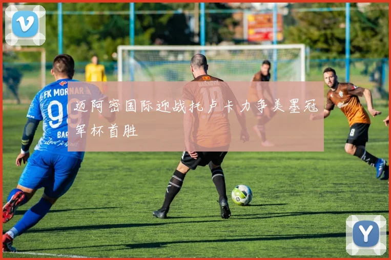 迈阿密国际迎战托卢卡力争美墨冠军杯首胜