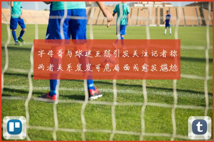 字母哥与球迷互怼引发关注记者称两者关系岌岌可危局面或愈发尴尬