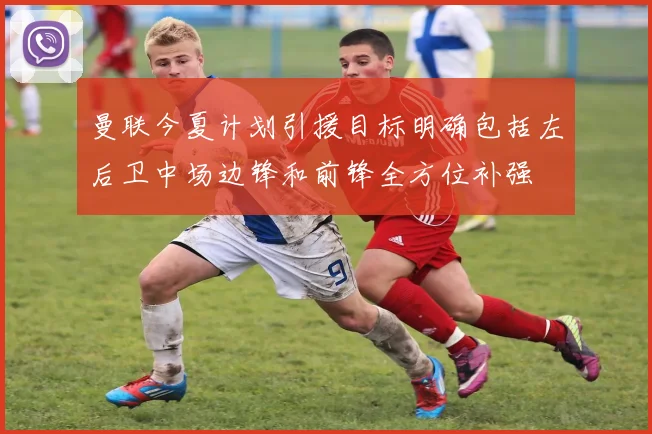 曼联今夏计划引援目标明确包括左后卫中场边锋和前锋全方位补强