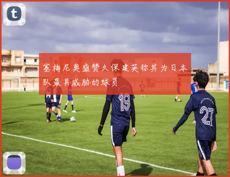 塞梅尼奥盛赞久保建英称其为日本队最具威胁的球员