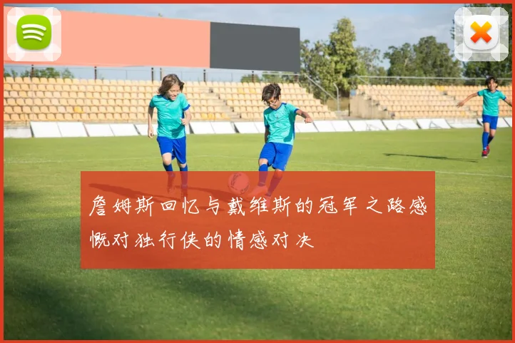 詹姆斯回忆与戴维斯的冠军之路感慨对独行侠的情感对决