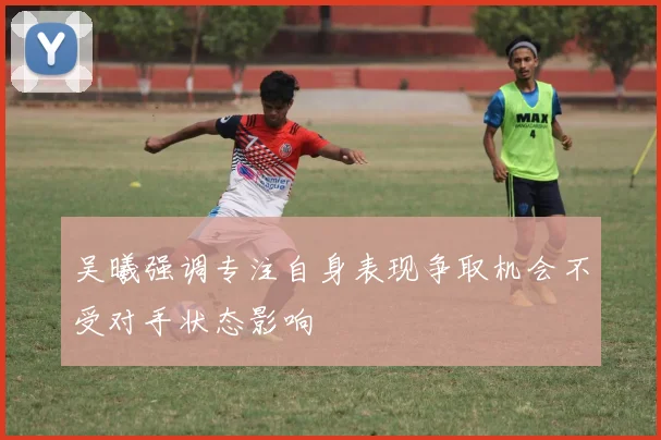 吴曦强调专注自身表现争取机会不受对手状态影响