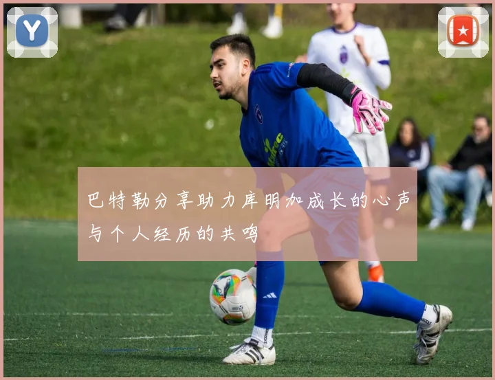 巴特勒分享助力库明加成长的心声与个人经历的共鸣