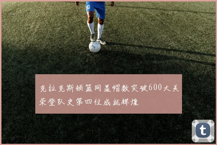 克拉克斯顿篮网盖帽数突破600大关荣登队史第四位成就辉煌