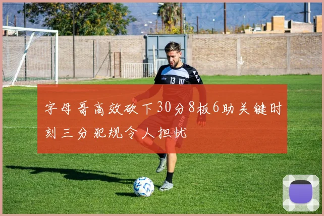 字母哥高效砍下30分8板6助关键时刻三分犯规令人担忧