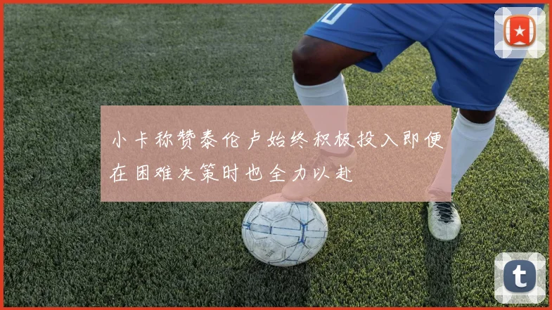 小卡称赞泰伦卢始终积极投入即便在困难决策时也全力以赴