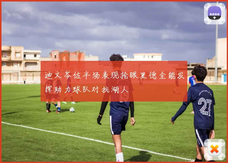 迪文岑佐半场表现抢眼里德全能发挥助力球队对抗湖人
