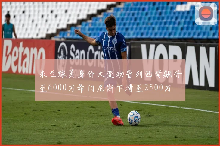 米兰球员身价大变动普利西奇飙升至6000万希门尼斯下滑至2500万