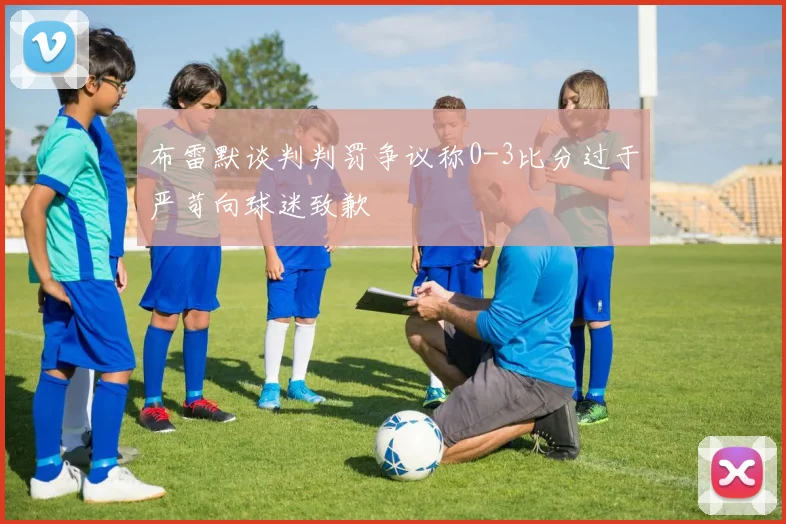 布雷默谈判判罚争议称0-3比分过于严苛向球迷致歉