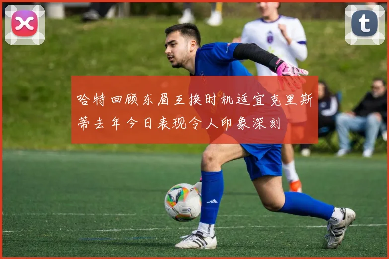 哈特回顾东眉互换时机适宜克里斯蒂去年今日表现令人印象深刻