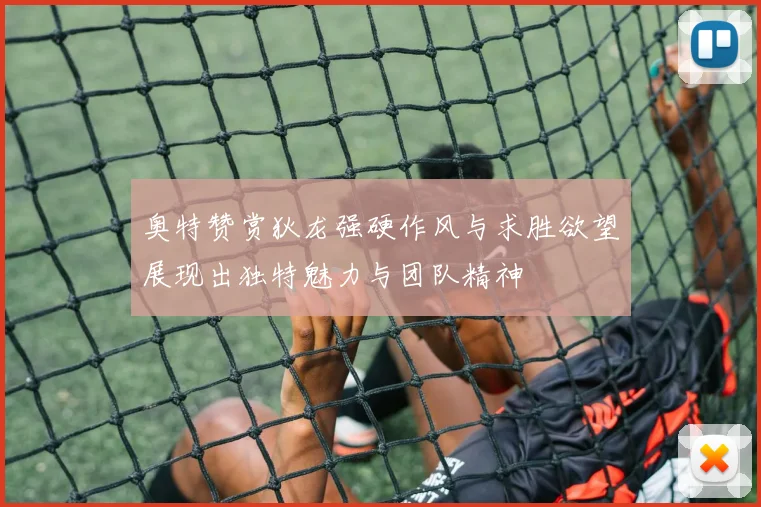 奥特赞赏狄龙强硬作风与求胜欲望展现出独特魅力与团队精神