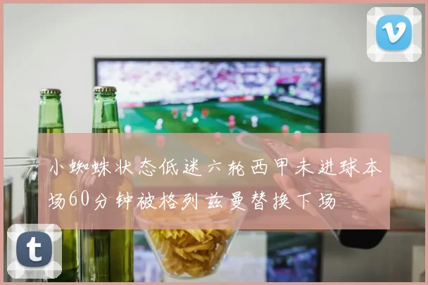 小蜘蛛状态低迷六轮西甲未进球本场60分钟被格列兹曼替换下场