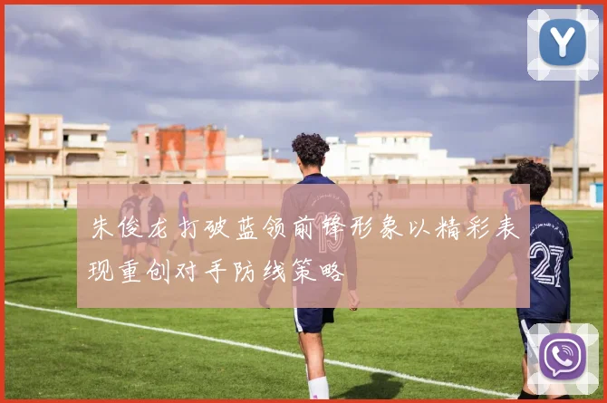 朱俊龙打破蓝领前锋形象以精彩表现重创对手防线策略