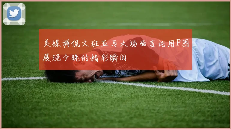 美媒调侃文班亚马大场面言论用P图展现今晚的精彩瞬间
