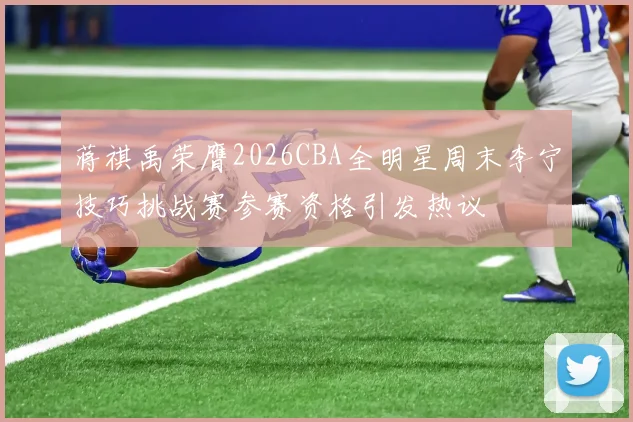 蒋祺禹荣膺2026CBA全明星周末李宁技巧挑战赛参赛资格引发热议