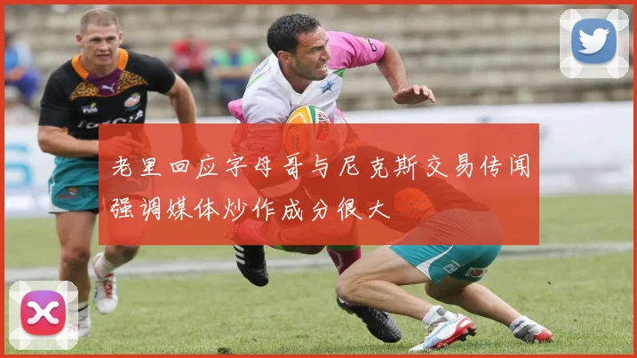 老里回应字母哥与尼克斯交易传闻强调媒体炒作成分很大