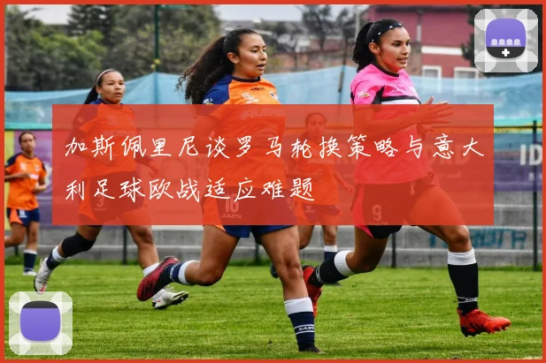 加斯佩里尼谈罗马轮换策略与意大利足球欧战适应难题